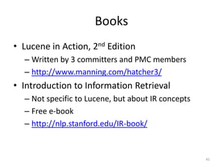 Web Resources
• Official Website
   – http://lucene.apache.org/
• StackOverflow
   – http://stackoverflow.com/questions/tagged/lucene
• Mailing lists
   – http://lucene.apache.org/core/discussion.html
• Blogs
   – http://www.lucidimagination.com/blog/
   – http://blog.mikemccandless.com/
   – http://lucene.grantingersoll.com/

                                                        45
 