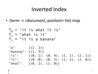 Inverted Index
• (term -> <document, position> list) map

 T0 = "it is what it is"
 T1 = "what is it"
 T2 = "it is a banana"

 "a":        {(2,   2)}
 "banana":   {(2,   3)}
 "is":       {(0,   1), (0, 4), (1, 1), (2, 1)}
 "it":       {(0,   0), (0, 3), (1, 2), (2, 0)}
 "what":     {(0,   2), (1, 0)}

 E                                                5
 