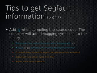 Tips to get SegfaultTips to get Segfault
informationinformation (5 of 7)(5 of 7)
AddAdd -g-g when compiling the source code. Thewhen compiling the source code. The
compiler will add debugging symbols into thecompiler will add debugging symbols into the
binarybinary
Will provide more useful information when debugging withWill provide more useful information when debugging with gdbgdb
WithoutWithout -g-g,, gccgcc still adds some minimal debugging informationstill adds some minimal debugging information
Compiled binary size will be largers (debugging symbols are added)Compiled binary size will be largers (debugging symbols are added)
Application runs slower, takes more RAMApplication runs slower, takes more RAM
Maybe, some other drawbacksMaybe, some other drawbacks
 