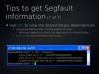 Tips to get SegfaultTips to get Segfault
informationinformation (7 of 7)(7 of 7)
UseUse lddldd to view the shared library dependenciesto view the shared library dependencies
Show shared library name, starting address of libraryShow shared library name, starting address of library
We know Segfault occurred in our application or in shared libraryWe know Segfault occurred in our application or in shared library
$man ldd$man ldd for more information how to usefor more information how to use lddldd
 