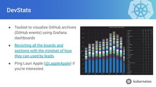 DevStats
● Toolset to visualize GitHub archives
(GitHub events) using Grafana
dashboards
● Revisiting all the boards and
sections with the mindset of how
they can used by leads.
● Ping Lauri Apple (@LappleApple) if
you’re interested.
 