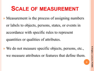 SCALE OF MEASUREMENT
 Measurement is the process of assigning numbers
or labels to objects, persons, states, or events in
accordance with specific rules to represent
quantities or qualities of attributes.
 We do not measure specific objects, persons, etc.,
we measure attributes or features that define them.
8
RDh@ker,Lecturer,PCNMS
 