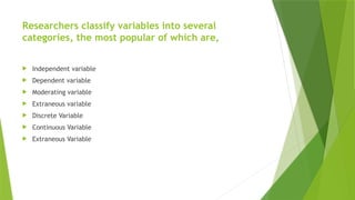 Researchers classify variables into several
categories, the most popular of which are,
 Independent variable
 Dependent variable
 Moderating variable
 Extraneous variable
 Discrete Variable
 Continuous Variable
 Extraneous Variable
 