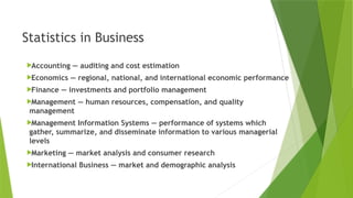 Statistics in Business
Accounting — auditing and cost estimation
Economics — regional, national, and international economic performance
Finance — investments and portfolio management
Management — human resources, compensation, and quality
management
Management Information Systems — performance of systems which
gather, summarize, and disseminate information to various managerial
levels
Marketing — market analysis and consumer research
International Business — market and demographic analysis
 