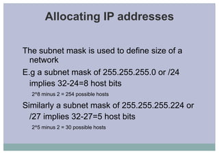 Allocating IP addresses
The subnet mask is used to define size of a
network
E.g a subnet mask of 255.255.255.0 or /24
implies 32-24=8 host bits
2^8 minus 2 = 254 possible hosts
Similarly a subnet mask of 255.255.255.224 or
/27 implies 32-27=5 host bits
2^5 minus 2 = 30 possible hosts
 