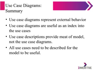 Use Case Diagrams:
Summary
• Use case diagrams represent external behavior
• Use case diagrams are useful as an index into
the use cases
• Use case descriptions provide meat of model,
not the use case diagrams.
• All use cases need to be described for the
model to be useful.
 
