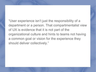 “User experience isn’t just the responsibility of a
department or a person. That compartmentalist view
of UX is evidence that it is not part of the
organizational culture and hints to teams not having
a common goal or vision for the experience they
should deliver collectively.”
 