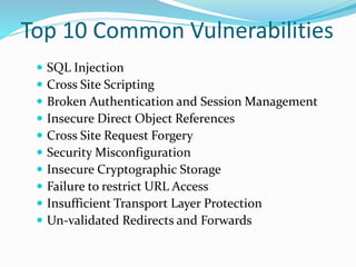 Top 10 Common Vulnerabilities
 SQL Injection
 Cross Site Scripting
 Broken Authentication and Session Management
 Insecure Direct Object References
 Cross Site Request Forgery
 Security Misconfiguration
 Insecure Cryptographic Storage
 Failure to restrict URL Access
 Insufficient Transport Layer Protection
 Un-validated Redirects and Forwards
 