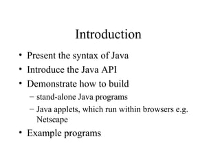 Introduction
• Present the syntax of Java
• Introduce the Java API
• Demonstrate how to build
  – stand-alone Java programs
  – Java applets, which run within browsers e.g.
    Netscape
• Example programs
 