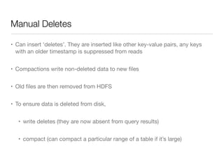 Manual Deletes

• Can insert ‘deletes’. They are inserted like other key-value pairs, any keys
  with an older timestamp is suppressed from reads


• Compactions write non-deleted data to new ﬁles


• Old ﬁles are then removed from HDFS


• To ensure data is deleted from disk,


   • write deletes (they are now absent from query results)


   • compact (can compact a particular range of a table if it’s large)
 