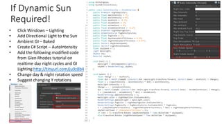 If Dynamic Sun
Required!
• Click Windows – Lighting
• Add Directional Light to the Sun
• Ambient GI – Baked
• Create C# Script – AutoIntensity
• Add the following modified code
from Glen Rhodes tutorial on
realtime day night cycles and GI
Lighting http://tinyurl.com/ju9z8b4
• Change day & night rotation speed
• Suggest changing Y rotations
 