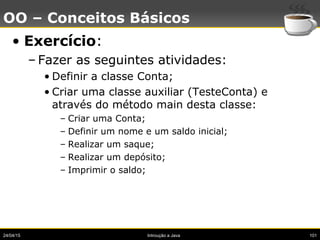 24/04/15 Introução a Java 101
OO – Conceitos Básicos
• Exercício:
– Fazer as seguintes atividades:
• Definir a classe Conta;
• Criar uma classe auxiliar (TesteConta) e
através do método main desta classe:
– Criar uma Conta;
– Definir um nome e um saldo inicial;
– Realizar um saque;
– Realizar um depósito;
– Imprimir o saldo;
 