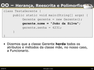 24/04/15 Introução a Java 123
OO – Herança, Reescrita e Polimorfismo
class TestaGerente {
public static void main(String[] args) {
Gerente gerente = new Gerente();
gerente.nome = "João da Silva";
gerente.senha = 4231;
}
}
• Dizemos que a classe Gerente herda todos os
atributos e métodos da classe mãe, no nosso caso,
a Funcionario.
 