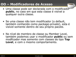 24/04/15 Introução a Java 126
OO – Modificadores de Acesso
• Uma classe pode ser declarada com o modificador
public, no caso em que esta classe é visível a
qualquer outra classe.
• Se uma classe não tem modificador (o default,
também conhecido como package-private), esta é
visível somente dentro de seu próprio pacote.
• No nível de membro de classe ou Member Level,
também podemos usar o modificador public ou sem
modficador mas somente com classes do tipo Top
Level, e com o mesmo comportamento.
 