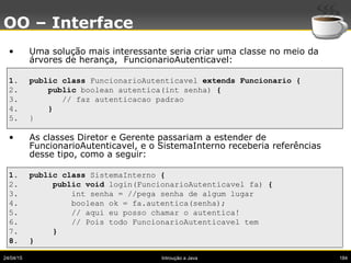 24/04/15 Introução a Java 184
OO – Interface
• Uma solução mais interessante seria criar uma classe no meio da
árvores de herança, FuncionarioAutenticavel:
1. public class FuncionarioAutenticavel extends Funcionario {
2. public boolean autentica(int senha) {
3. // faz autenticacao padrao
4. }
5. }
• As classes Diretor e Gerente passariam a estender de
FuncionarioAutenticavel, e o SistemaInterno receberia referências
desse tipo, como a seguir:
1. public class SistemaInterno {
2. public void login(FuncionarioAutenticavel fa) {
3. int senha = //pega senha de algum lugar
4. boolean ok = fa.autentica(senha);
5. // aqui eu posso chamar o autentica!
6. // Pois todo FuncionarioAutenticavel tem
7. }
8. }
 