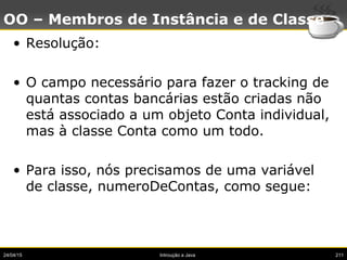 24/04/15 Introução a Java 211
OO – Membros de Instância e de Classe
• Resolução:
• O campo necessário para fazer o tracking de
quantas contas bancárias estão criadas não
está associado a um objeto Conta individual,
mas à classe Conta como um todo.
• Para isso, nós precisamos de uma variável
de classe, numeroDeContas, como segue:
 