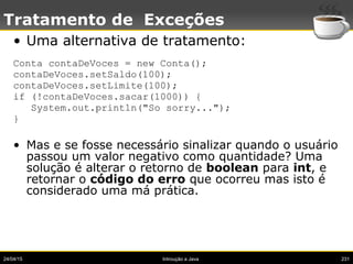 24/04/15 Introução a Java 231
Tratamento de Exceções
• Uma alternativa de tratamento:
Conta contaDeVoces = new Conta();
contaDeVoces.setSaldo(100);
contaDeVoces.setLimite(100);
if (!contaDeVoces.sacar(1000)) {
System.out.println("So sorry...");
}
• Mas e se fosse necessário sinalizar quando o usuário
passou um valor negativo como quantidade? Uma
solução é alterar o retorno de boolean para int, e
retornar o código do erro que ocorreu mas isto é
considerado uma má prática.
 