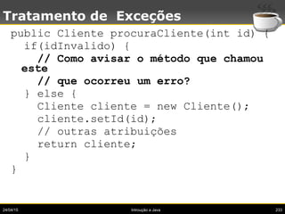 24/04/15 Introução a Java 233
Tratamento de Exceções
public Cliente procuraCliente(int id) {
if(idInvalido) {
// Como avisar o método que chamou
este
// que ocorreu um erro?
} else {
Cliente cliente = new Cliente();
cliente.setId(id);
// outras atribuições
return cliente;
}
}
 