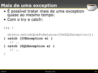 24/04/15 Introução a Java 254
Mais de uma exception
• É possível tratar mais de uma exception
quase ao mesmo tempo:
• Com o try e catch:
try {
objeto.metodoQuePodeLancarIOeSQLException();
} catch (IOException e) {
// ..
} catch (SQLException e) {
// ..
}
 