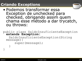 24/04/15 Introução a Java 266
Criando Exceptions
• Podemos transformar essa
Exception de unchecked para
checked, obrigando assim quem
chama esse método a dar trycatch,
ou throws:
public class SaldoInsuficienteException
extends Exception{
SaldoInsuficienteException(String
message){
super(message);
}
}
 