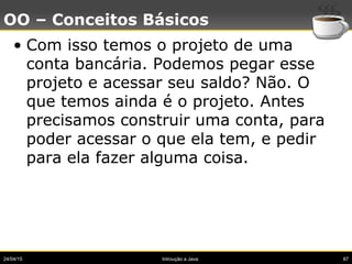 24/04/15 Introução a Java 87
OO – Conceitos Básicos
• Com isso temos o projeto de uma
conta bancária. Podemos pegar esse
projeto e acessar seu saldo? Não. O
que temos ainda é o projeto. Antes
precisamos construir uma conta, para
poder acessar o que ela tem, e pedir
para ela fazer alguma coisa.
 