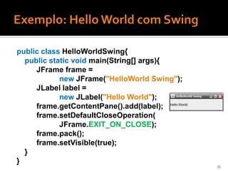 public class HelloWorldSwing{
  public static void main(String[] args){
     JFrame frame =
            new JFrame("HelloWorld Swing");
     JLabel label =
            new JLabel("Hello World");
     frame.getContentPane().add(label);
     frame.setDefaultCloseOperation(
            JFrame.EXIT_ON_CLOSE);
     frame.pack();
     frame.setVisible(true);
  }
}
                                              35
 