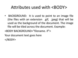 Attributes used with <BODY>
• BACKGROUND: It is used to point to an image file
(the files with an extension .gif, .jpeg) that will be
used as the background of the document. The image
file will be tiled across the document. Example:
<BODY BACKGROUND="filename. if">
Your document text goes here
</BODY>
 