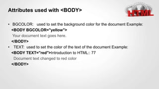 Attributes used with <BODY>
• BGCOLOR: used to set the background color for the document Example:
<BODY BGCOLOR="yellow">
Your document text goes here.
</BODY>
• TEXT: used to set the color of the text of the document Example:
<BODY TEXT="red">Introduction to HTML:: 77
Document text changed to red color
</BODY>
 