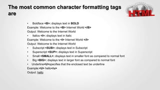 The most common character formatting tags
are
• Boldface <B>: displays text in BOLD
Example: Welcome to the <B> Internet World </B>
Output: Welcome to the Internet World
• Italics <I>: displays text in Italic
Example: Welcome to the <I> Internet World </I>
Output: Welcome to the Internet World
• Subscript <SUB>: displays text in Subscript
• Superscript <SUP>: displays text in Superscript
• Small <SMALL>: displays text in smaller font as compared to normal font
• Big <BIG>: displays text in larger font as compared to normal font
• Underline<U>specifies that the enclosed text be underline
Example:<U> hello</u>
Output: hello
 