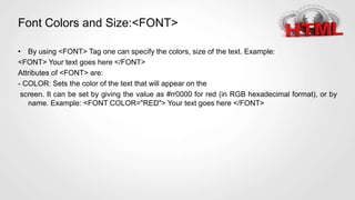 Font Colors and Size:<FONT>
• By using <FONT> Tag one can specify the colors, size of the text. Example:
<FONT> Your text goes here </FONT>
Attributes of <FONT> are:
- COLOR: Sets the color of the text that will appear on the
screen. It can be set by giving the value as #rr0000 for red (in RGB hexadecimal format), or by
name. Example: <FONT COLOR="RED"> Your text goes here </FONT>
 