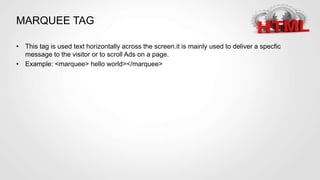 MARQUEE TAG
• This tag is used text horizontally across the screen.it is mainly used to deliver a specfic
message to the visitor or to scroll Ads on a page.
• Example: <marquee> hello world></marquee>
 