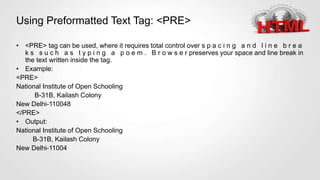 Using Preformatted Text Tag: <PRE>
• <PRE> tag can be used, where it requires total control over s p a c i n g a n d l i n e b r e a
k s s u c h a s t y p i n g a p o e m . B r o w s e r preserves your space and line break in
the text written inside the tag.
• Example:
<PRE>
National Institute of Open Schooling
B-31B, Kailash Colony
New Delhi-110048
</PRE>
• Output:
National Institute of Open Schooling
B-31B, Kailash Colony
New Delhi-11004
 