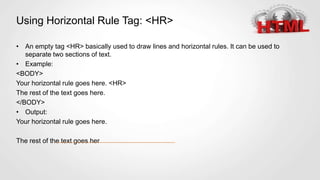 Using Horizontal Rule Tag: <HR>
• An empty tag <HR> basically used to draw lines and horizontal rules. It can be used to
separate two sections of text.
• Example:
<BODY>
Your horizontal rule goes here. <HR>
The rest of the text goes here.
</BODY>
• Output:
Your horizontal rule goes here.
The rest of the text goes her
 