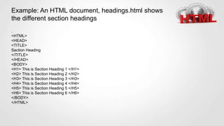 Example: An HTML document, headings.html shows
the different section headings
.
<HTML>
<HEAD>
<TITLE>
Section Heading
</TITLE>
</HEAD>
<BODY>
<H1> This is Section Heading 1 </H1>
<H2> This is Section Heading 2 </H2>
<H3> This is Section Heading 3 </H3>
<H4> This is Section Heading 4 </H4>
<H5> This is Section Heading 5 </H5>
<H6> This is Section Heading 6 </H6>
</BODY>
</HTML>
 