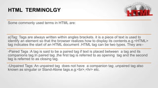HTML TERMINOLGY
Some commonly used terms in HTML are:
a)Tag: Tags are always written within angles brackets. it is a piece of text is used to
identify an element so that the browser realizes how to display its contents.e.g.<HTML>
tag indicates the start of an HTML document .HTML tag can be two types. They are:-
-Paired Tags :A tag is said to be a paired tag if text is placed between a tag and its
companions tag.In paired tag ,the first tag is referred to as opening tag and the second
tag is referred to as closing tag.
-Unpaired Tags: An unpaired tag does not have a companion tag .unpaired tag also
known as singular or Stand-Alone tags.e.g:<br>,<hr> etc.
 
