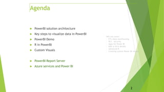  PowerBI solution architecture
 Key steps to visualize data in PowerBI
 PowerBI Demo
 R in PowerBI
 Custom Visuals
 PowerBI Report Server
 Azure services and Power BI
2
Agenda
Will not cover:
- ETL/data warehousing
- RLS – security
- Apps for Power BI
- DAX or M in details
- Advanced R
- Creating custom Power BI visuals
 