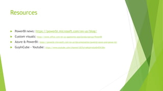 Resources
 PowerBI news: https://powerbi.microsoft.com/en-us/blog/
 Custom visuals: https://store.office.com/en-us/appshome.aspx?productgroup=PowerBI
 Azure & PowerBI: https://powerbi.microsoft.com/en-us/documentation/powerbi-azure-and-power-bi/
 GuyInCube - Youtube: https://www.youtube.com/channel/UCFp1vaKzpfvoGai0vE5VJ0w
 