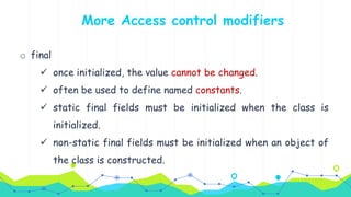o final
 once initialized, the value cannot be changed.
 often be used to define named constants.
 static final fields must be initialized when the class is
initialized.
 non-static final fields must be initialized when an object of
the class is constructed.
More Access control modifiers
 