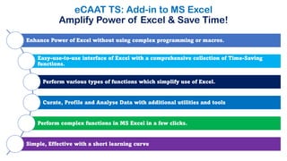 eCAAT TS: Add-in to MS Excel
Amplify Power of Excel & Save Time!
Enhance Power of Excel without using complex programming or macros.
Easy-use-to-use interface of Excel with a comprehensive collection of Time-Saving
functions.
Perform various types of functions which simplify use of Excel.
Curate, Profile and Analyse Data with additional utilities and tools
Perform complex functions in MS Excel in a few clicks.
Simple, Effective with a short learning curve
 