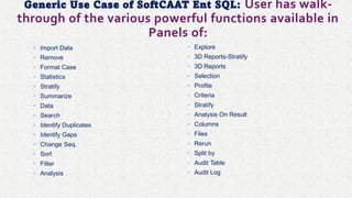 Generic Use Case of SoftCAAT Ent SQL: User has walk-
through of the various powerful functions available in
Panels of:
• Import Data
• Remove
• Format Case
• Statistics
• Stratify
• Summarize
• Data
• Search
• Identify Duplicates
• Identify Gaps
• Change Seq.
• Sort
• Filter
• Analysis
• Explore
• 3D Reports-Stratify
• 3D Reports
• Selection
• Profile
• Criteria
• Stratify
• Analysis On Result
• Columns
• Files
• Rerun
• Split by
• Audit Table
• Audit Log
 