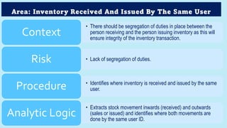 Area: Inventory Received And Issued By The Same User
• There should be segregation of duties in place between the
person receiving and the person issuing inventory as this will
ensure integrity of the inventory transaction.
Context
• Lack of segregation of duties.
Risk
• Identifies where inventory is received and issued by the same
user.
Procedure
• Extracts stock movement inwards (received) and outwards
(sales or issued) and identifies where both movements are
done by the same user ID.
Analytic Logic
 