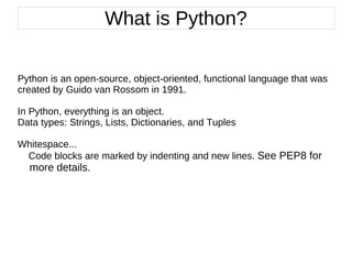 Python is an open-source, object-oriented, functional language that was created by Guido van Rossom in 1991. In Python, everything is an object.  Data types: Strings, Lists, Dictionaries, and Tuples Whitespace...  Code blocks are marked by indenting and new lines.  See PEP8 for  more details.   What is Python? 