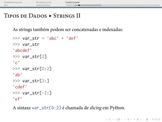 Apresentação Introdução Linguagem
Tipos de Dados ▸ Strings II
As strings também podem ser concatenadas e indexadas:
>>> var_str = ’abc’ + ’def’
>>> var_str
’abcdef’
>>> var_str[2]
’c’
>>> var_str[0:2]
’ab’
>>> var_str[2:]
’cdef’
>>> var_str[-2:]
’ef’
A sintaxe var_str[0:2] é chamada de slicing em Python.
 