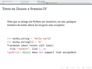 Apresentação Introdução Linguagem
Tipos de Dados ▸ Strings IV
Note que as strings em Python sao imutáveis, ou seja, qualquer
tentativa de tentar alterá-las irá gerar uma exception:
>>> minha_string = ’hello world’
>>> minha_string[0] = ’H’
Traceback (most recent call last):
File "<stdin>", line 1, in
TypeError: object does not support item assignment
 