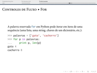 Apresentação Introdução Linguagem
Controles de Fluxo ▸ For
A palavra reservada for em Python pode iterar em itens de uma
sequência (uma lista, uma string, chaves de um dicionário, etc.):
>>> palavras = [’gato’, ’cachorro’]
>>> for p in palavras:
... print p, len(p)
gato 4
cachorro 8
 