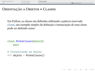 Apresentação Introdução Linguagem
Orientação a Objetos ▸ Classes
Em Python, as classes são definidas utilizando a palavra reservada
class, um exemplo simples da definição e instanciação de uma classe
pode ser definido como:
class MinhaClasse(object):
pass
# Instanciando um objeto
>>> objeto = MinhaClasse()
 