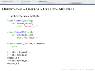 Apresentação Introdução Linguagem
Orientação a Objetos ▸ Herança Múltipla
E também herança múltipla:
class ClasseA(object):
def metodo_a(self):
print ’metodo_a !’
class ClasseB(object):
def metodo_b(self):
print ’metodo_b !’
class ClasseC(ClasseA, ClasseB):
pass
>>> obj = ClasseC()
>>> obj.metodo_a()
metodo_a !
>>> obj.metodo_b()
metodo_b !
 
