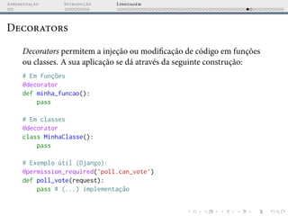 Apresentação Introdução Linguagem
Decorators
Decorators permitem a injeção ou modificação de código em funções
ou classes. A sua aplicação se dá através da seguinte construção:
# Em funções
@decorator
def minha_funcao():
pass
# Em classes
@decorator
class MinhaClasse():
pass
# Exemplo útil (Django):
@permission_required(’poll.can_vote’)
def poll_vote(request):
pass # (...) implementação
 