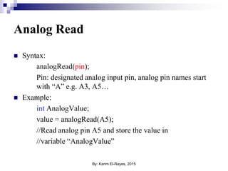 Analog Read
 Syntax:
analogRead(pin);
Pin: designated analog input pin, analog pin names start
with “A” e.g. A3, A5…
 Example:
int AnalogValue;
value = analogRead(A5);
//Read analog pin A5 and store the value in
//variable “AnalogValue”
By: Karim El-Rayes, 2015
 