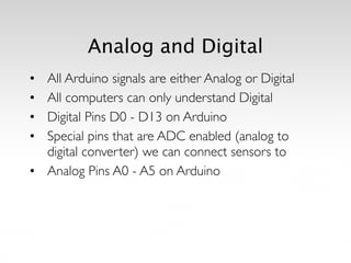 Analog and Digital
• All Arduino signals are either Analog or Digital 	

• All computers can only understand Digital	

• Digital Pins D0 - D13 on Arduino	

• Special pins that are ADC enabled (analog to
digital converter) we can connect sensors to	

• Analog Pins A0 - A5 on Arduino
 